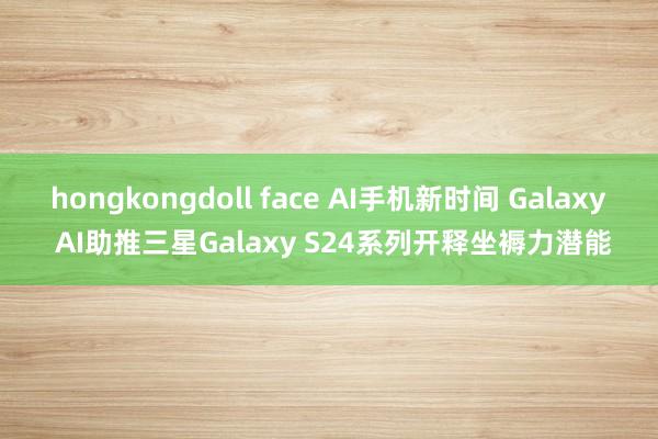 hongkongdoll face AI手机新时间 Galaxy AI助推三星Galaxy S24系列开释坐褥力潜能