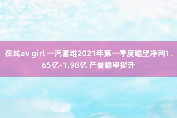 在线av girl 一汽富维2021年第一季度瞻望净利1.65亿-1.98亿 产量瞻望擢升