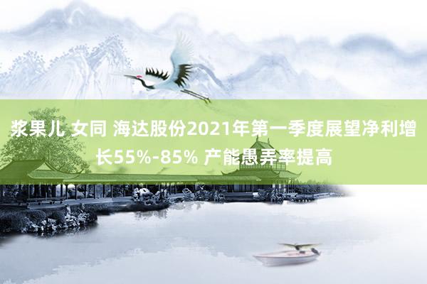 浆果儿 女同 海达股份2021年第一季度展望净利增长55%-85% 产能愚弄率提高