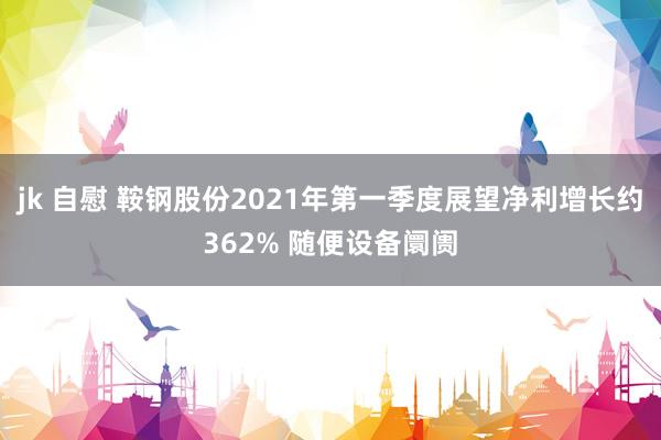 jk 自慰 鞍钢股份2021年第一季度展望净利增长约362% 随便设备阛阓