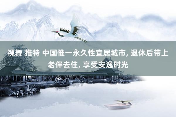 裸舞 推特 中国惟一永久性宜居城市， 退休后带上老伴去住， 享受安逸时光