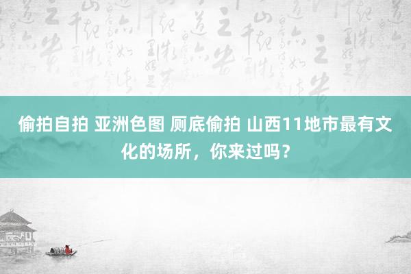 偷拍自拍 亚洲色图 厕底偷拍 山西11地市最有文化的场所，你来过吗？