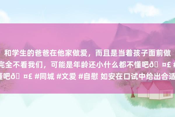 和学生的爸爸在他家做爱，而且是当着孩子面前做爱，太刺激了，孩子完全不看我们，可能是年龄还小什么都不懂吧🤣 #同城 #文爱 #自慰 如安在口试中给出合适的薪资条目？