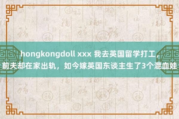 hongkongdoll xxx 我去英国留学打工，前夫却在家出轨，如今嫁英国东谈主生了3个混血娃