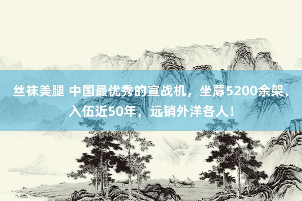 丝袜美腿 中国最优秀的宣战机，坐蓐5200余架，入伍近50年，远销外洋各人！