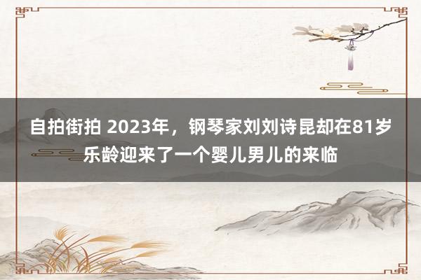 自拍街拍 2023年，钢琴家刘刘诗昆却在81岁乐龄迎来了一个婴儿男儿的来临