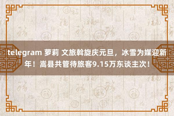 telegram 萝莉 文旅斡旋庆元旦，冰雪为媒迎新年！嵩县共管待旅客9.15万东谈主次！