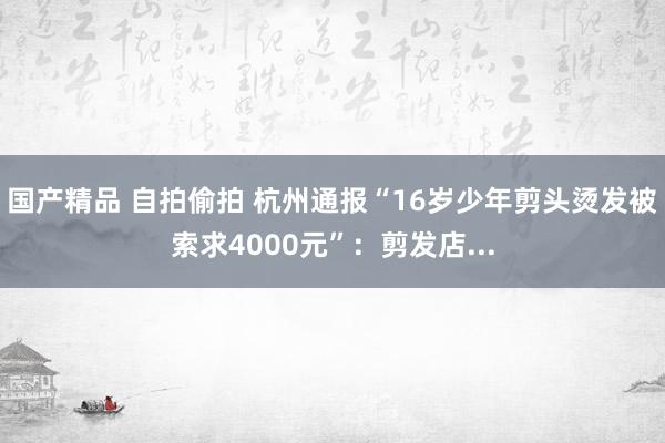 国产精品 自拍偷拍 杭州通报“16岁少年剪头烫发被索求4000元”：剪发店...