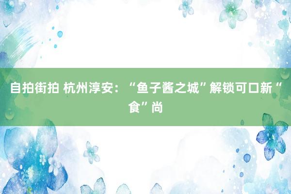 自拍街拍 杭州淳安：“鱼子酱之城”解锁可口新“食”尚