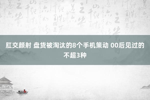 肛交颜射 盘货被淘汰的8个手机策动 00后见过的不超3种