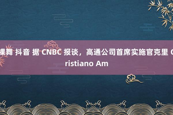 裸舞 抖音 据 CNBC 报谈，高通公司首席实施官克里 Cristiano Am