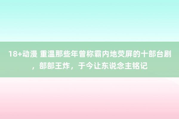 18+动漫 重温那些年曾称霸内地荧屏的十部台剧，部部王炸，于今让东说念主铭记