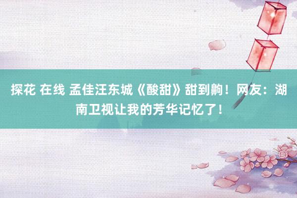 探花 在线 孟佳汪东城《酸甜》甜到齁！网友：湖南卫视让我的芳华记忆了！