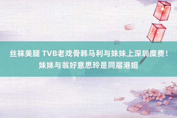 丝袜美腿 TVB老戏骨韩马利与妹妹上深圳糜费！妹妹与翁好意思玲是同届港姐