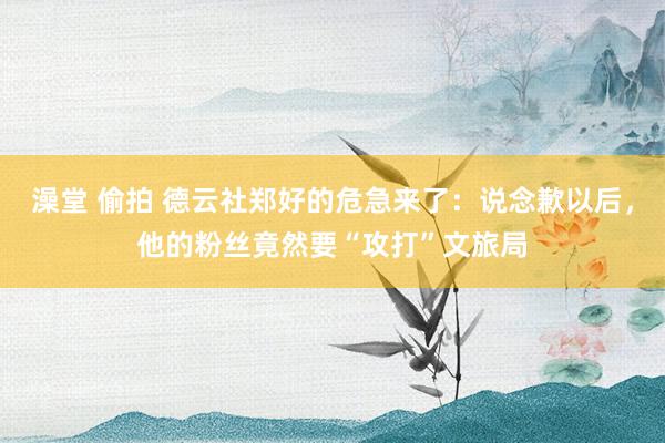 澡堂 偷拍 德云社郑好的危急来了：说念歉以后，他的粉丝竟然要“攻打”文旅局