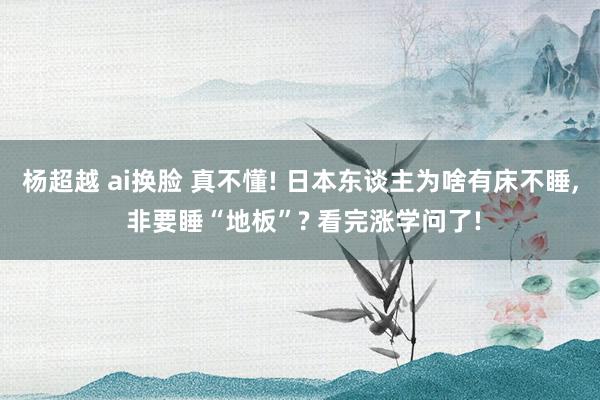 杨超越 ai换脸 真不懂! 日本东谈主为啥有床不睡， 非要睡“地板”? 看完涨学问了!