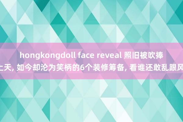 hongkongdoll face reveal 照旧被吹捧上天， 如今却沦为笑柄的6个装修筹备， 看谁还敢乱跟风!