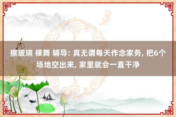 擦玻璃 裸舞 辅导: 真无谓每天作念家务， 把6个场地空出来， 家里就会一直干净