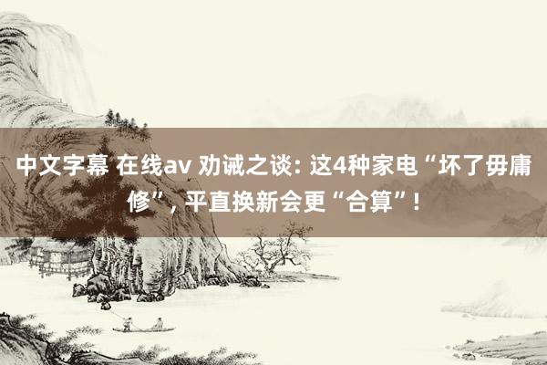 中文字幕 在线av 劝诫之谈: 这4种家电“坏了毋庸修”， 平直换新会更“合算”!