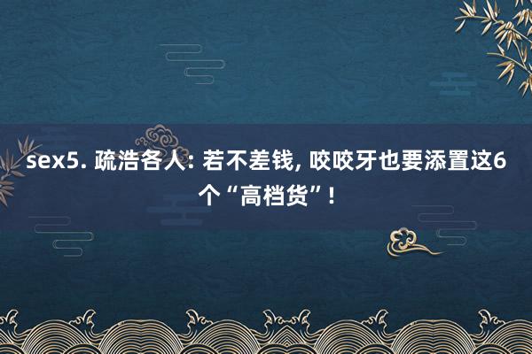 sex5. 疏浩各人: 若不差钱， 咬咬牙也要添置这6个“高档货”!