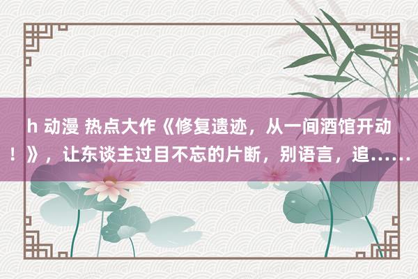 h 动漫 热点大作《修复遗迹，从一间酒馆开动！》，让东谈主过目不忘的片断，别语言，追……