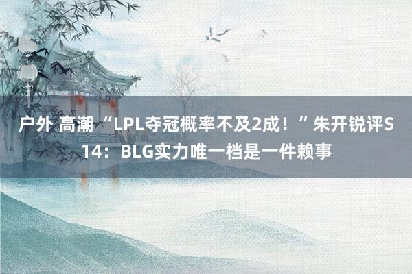 户外 高潮 “LPL夺冠概率不及2成！”朱开锐评S14：BLG实力唯一档是一件赖事