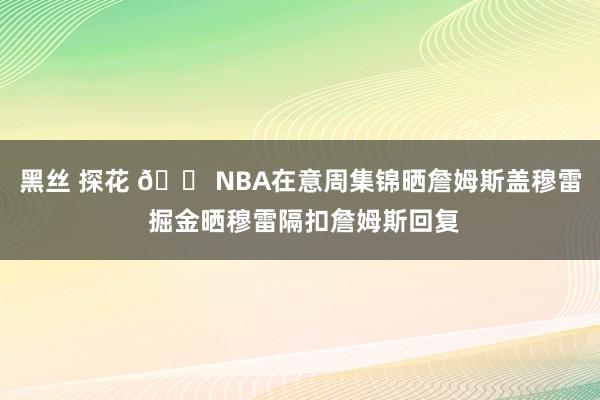 黑丝 探花 😠NBA在意周集锦晒詹姆斯盖穆雷 掘金晒穆雷隔扣詹姆斯回复