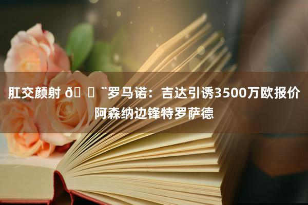 肛交颜射 🚨罗马诺：吉达引诱3500万欧报价阿森纳边锋特罗萨德