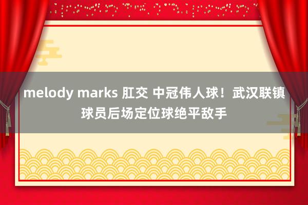 melody marks 肛交 中冠伟人球！武汉联镇球员后场定位球绝平敌手