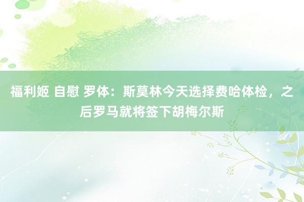 福利姬 自慰 罗体：斯莫林今天选择费哈体检，之后罗马就将签下胡梅尔斯