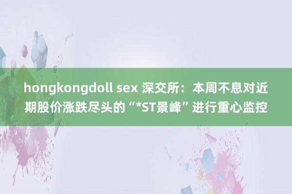 hongkongdoll sex 深交所：本周不息对近期股价涨跌尽头的“*ST景峰”进行重心监控