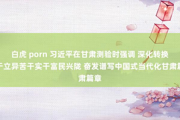 白虎 porn 习近平在甘肃测验时强调 深化转换敢于立异苦干实干富民兴陇 奋发谱写中国式当代化甘肃篇章