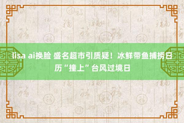 lisa ai换脸 盛名超市引质疑！冰鲜带鱼捕捞日历“撞上”台风过境日