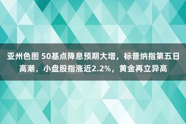 亚州色图 50基点降息预期大增，标普纳指第五日高潮，小盘股指涨近2.2%，黄金再立异高