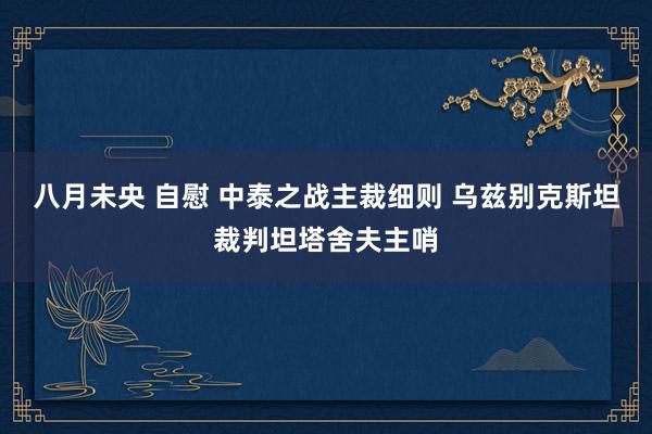 八月未央 自慰 中泰之战主裁细则 乌兹别克斯坦裁判坦塔舍夫主哨