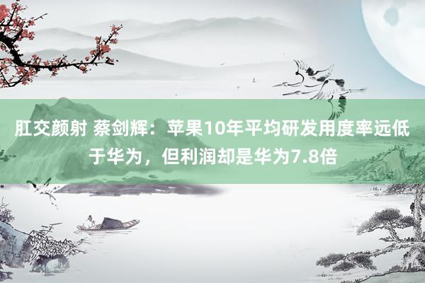 肛交颜射 蔡剑辉：苹果10年平均研发用度率远低于华为，但利润却是华为7.8倍