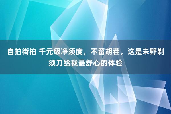 自拍街拍 千元级净须度，不留胡茬，这是未野剃须刀给我最舒心的体验