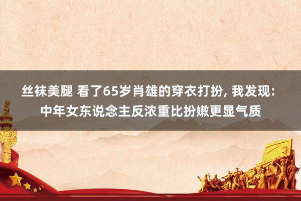 丝袜美腿 看了65岁肖雄的穿衣打扮， 我发现: 中年女东说念主反浓重比扮嫩更显气质