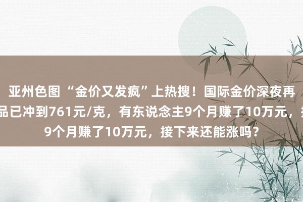 亚州色图 “金价又发疯”上热搜！国际金价深夜再改换高，足金饰品已冲到761元/克，有东说念主9个月赚了10万元，接下来还能涨吗？