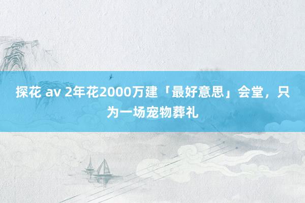 探花 av 2年花2000万建「最好意思」会堂，只为一场宠物葬礼