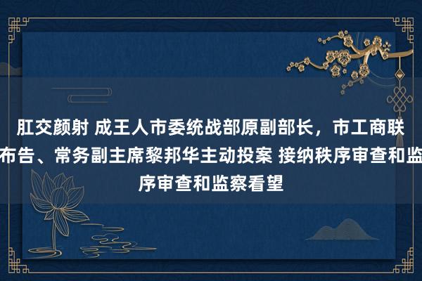 肛交颜射 成王人市委统战部原副部长，市工商联原党组布告、常务副主席黎邦华主动投案 接纳秩序审查和监察看望