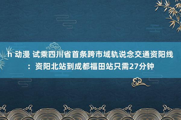 h 动漫 试乘四川省首条跨市域轨说念交通资阳线：资阳北站到成都福田站只需27分钟