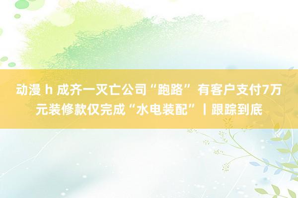 动漫 h 成齐一灭亡公司“跑路” 有客户支付7万元装修款仅完成“水电装配”丨跟踪到底