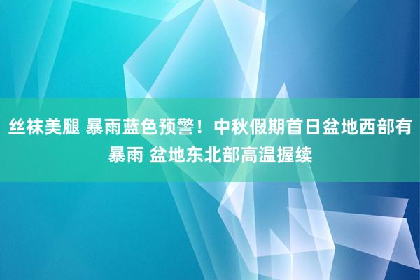 丝袜美腿 暴雨蓝色预警！中秋假期首日盆地西部有暴雨 盆地东北部高温握续