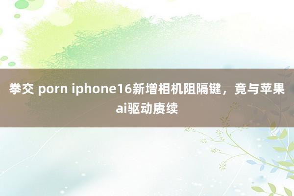 拳交 porn iphone16新增相机阻隔键，竟与苹果ai驱动赓续