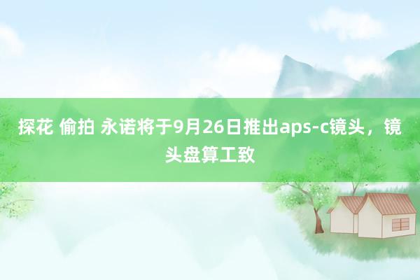 探花 偷拍 永诺将于9月26日推出aps-c镜头，镜头盘算工致