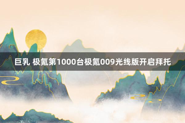 巨乳 极氪第1000台极氪009光线版开启拜托