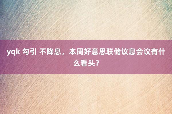 yqk 勾引 不降息，本周好意思联储议息会议有什么看头？