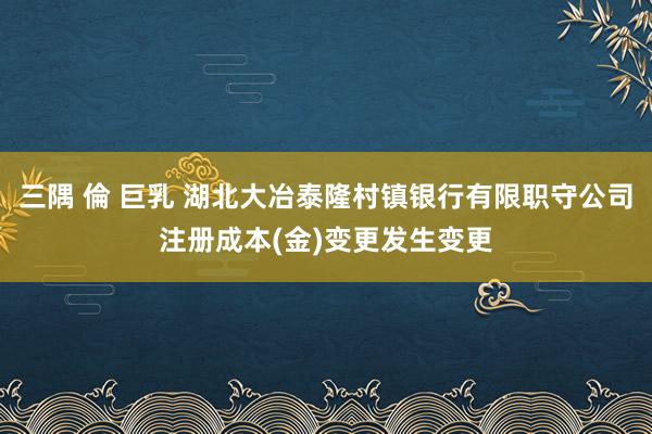 三隅 倫 巨乳 湖北大冶泰隆村镇银行有限职守公司注册成本(金)变更发生变更