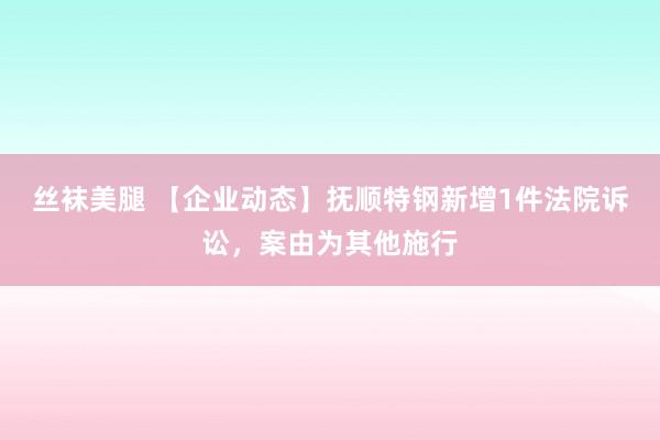 丝袜美腿 【企业动态】抚顺特钢新增1件法院诉讼，案由为其他施行